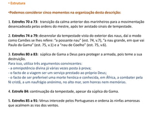 • Estrutura

•Podemos considerar cinco momentos na organização desta descrição:

1. Estrofes 70 a 73: transição da calma anterior dos marinheiros para a movimentação
desencadeada pelas ordens do mestre, após ter avistado sinais de tempestade.

2. Estrofes 74 a 79: desenrolar da tempestade vista do exterior das naus, daí o modo
como Camões se lhes refere: “a possante nau” (est. 74, v.7), “a nau grande, em que vai
Paulo da Gama” (est. 75, v.1) e a “nau de Coelho” (est. 75, v.6).

3. Estrofes 80 a 83: súplica de Gama a Deus para proteger a armada, pois teme a sua
destruição.
Para isso, utiliza três argumentos convincentes:
- a omnipotência divina já várias vezes posta à prova;
- o facto de a viagem ser um serviço prestado ao próprio Deus;
- o facto de ser preferível uma morte heróica e conhecida, em África, a combater pela
fé cristã, a um naufrágio anónimo, no alto mar, sem honras nem memórias.

4. Estrofe 84: continuação da tempestade, apesar da súplica do Gama.

5. Estrofes 85 a 91: Vénus intercede pelos Portugueses e ordena às ninfas amorosas
que acalmem as iras dos ventos.
 