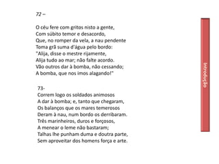 72 –

O céu fere com gritos nisto a gente,
Com súbito temor e desacordo,
Que, no romper da vela, a nau pendente
Toma grã suma d'água pelo bordo:
"Alija, disse o mestre rijamente,
Alija tudo ao mar; não falte acordo.




                                          Introdução
Vão outros dar à bomba, não cessando;
A bomba, que nos imos alagando!"

73-
Correm logo os soldados animosos
A dar à bomba; e, tanto que chegaram,
Os balanços que os mares temerosos
Deram à nau, num bordo os derribaram.
Três marinheiros, duros e forçosos,
A menear o leme não bastaram;
Talhas lhe punham duma e doutra parte,
Sem aproveitar dos homens força e arte.
 