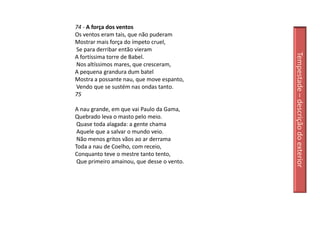 74 - A força dos ventos
Os ventos eram tais, que não puderam
Mostrar mais força do ímpeto cruel,
Se para derribar então vieram




                                            Tempestade – descrição do exterior
A fortíssima torre de Babel.
Nos altíssimos mares, que cresceram,
A pequena grandura dum batel
Mostra a possante nau, que move espanto,
Vendo que se sustém nas ondas tanto.
75

A nau grande, em que vai Paulo da Gama,
Quebrado leva o masto pelo meio.
 Quase toda alagada: a gente chama
 Aquele que a salvar o mundo veio.
 Não menos gritos vãos ao ar derrama
Toda a nau de Coelho, com receio,
Conquanto teve o mestre tanto tento,
 Que primeiro amainou, que desse o vento.
 