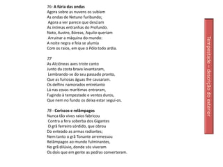 76- A fúria das ondas
Agora sobre as nuvens os subiam
As ondas de Netuno furibundo;
Agora a ver parece que desciam
As íntimas entranhas do Profundo.
Noto, Austro, Bóreas, Aquilo queriam
Arruinar a máquina do mundo:




                                              Tempestade – descrição do exterior
A noite negra e feia se alumia
Com os raios, em que o Pólo todo ardia.

77
As Alcióneas aves triste canto
Junto da costa brava levantaram,
 Lembrando-se do seu passado pranto,
Que as furiosas águas lhe causaram.
Os delfins namorados entretanto
Lá nas covas marítimas entraram,
Fugindo à tempestade e ventos duros,
Que nem no fundo os deixa estar segui-os.

78 - Coriscos e relâmpagos
Nunca tão vivos raios fabricou
Contra a fera soberba dos Gigantes
O grã ferreiro sórdido, que obrou
Do enteado as armas radiantes;
Nem tanto o grã Tonante arremessou
Relâmpagos ao mundo fulminantes,
No grã dilúvio, donde sós viveram
Os dois que em gente as pedras converteram.
 