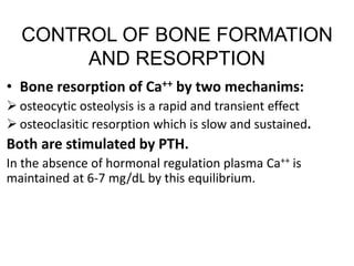 CONTROL OF BONE FORMATION
AND RESORPTION
• Bone resorption of Ca++ by two mechanims:
 osteocytic osteolysis is a rapid and transient effect
 osteoclasitic resorption which is slow and sustained.
Both are stimulated by PTH.
In the absence of hormonal regulation plasma Ca++ is
maintained at 6-7 mg/dL by this equilibrium.
 