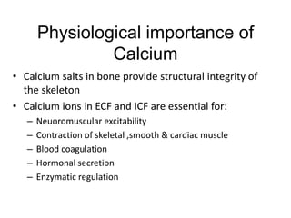 Physiological importance of
Calcium
• Calcium salts in bone provide structural integrity of
the skeleton
• Calcium ions in ECF and ICF are essential for:
– Neuoromuscular excitability
– Contraction of skeletal ,smooth & cardiac muscle
– Blood coagulation
– Hormonal secretion
– Enzymatic regulation
 