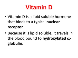 Vitamin D
• Vitamin D is a lipid soluble hormone
that binds to a typical nuclear
receptor
• Because it is lipid soluble, it travels in
the blood bound to hydroxylated a-
globulin.
 