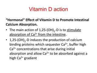 Vitamin D action
“Hormonal” Effect of Vitamin D to Promote Intestinal
Calcium Absorption.
• The main action of 1,25-(OH)2-D is to stimulate
absorption of Ca2+ from the intestine.
• 1,25-(OH)2-D induces the production of calcium
binding proteins which sequester Ca2+, buffer high
Ca2+ concentrations that arise during initial
absorption and allow Ca2+ to be absorbed against a
high Ca2+ gradient
 