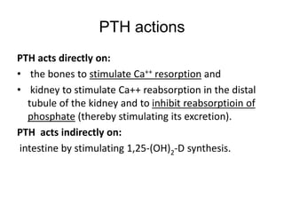 PTH actions
PTH acts directly on:
• the bones to stimulate Ca++ resorption and
• kidney to stimulate Ca++ reabsorption in the distal
tubule of the kidney and to inhibit reabsorptioin of
phosphate (thereby stimulating its excretion).
PTH acts indirectly on:
intestine by stimulating 1,25-(OH)2-D synthesis.
 