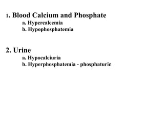 1. Blood Calcium and Phosphate
a. Hypercalcemia
b. Hypophosphatemia
2. Urine
a. Hypocalciuria
b. Hyperphosphatemia - phosphaturic
 