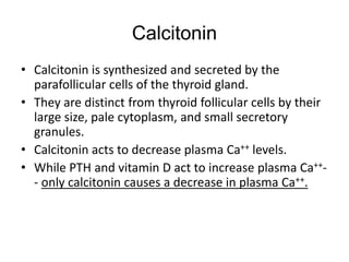 Calcitonin
• Calcitonin is synthesized and secreted by the
parafollicular cells of the thyroid gland.
• They are distinct from thyroid follicular cells by their
large size, pale cytoplasm, and small secretory
granules.
• Calcitonin acts to decrease plasma Ca++ levels.
• While PTH and vitamin D act to increase plasma Ca++-
- only calcitonin causes a decrease in plasma Ca++.
 
