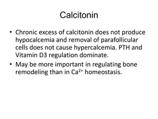 • Chronic excess of calcitonin does not produce
hypocalcemia and removal of parafollicular
cells does not cause hypercalcemia. PTH and
Vitamin D3 regulation dominate.
• May be more important in regulating bone
remodeling than in Ca2+ homeostasis.
Calcitonin
 