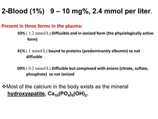 2-Blood (1%) 9 – 10 mg%, 2.4 mmol per liter.
Present in three forms in the plasma:
50% ( 1.2 mmol/L) Diffusible and in ionized form (the physiologically active
form)
41% ( 1 mmol/L) bound to proteins (predominantly albumin) so not
diffusble
09% ( 0.2 mmol/L) Diffusble but complexed with anions (citrate, sulfate,
phosphate) so not ionized
Most of the calcium in the body exists as the mineral
hydroxyapatite, Ca10(PO4)6(OH)2.
 