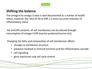 Shifting the balance 
The omega-6 to omega-3 ratio is well documented as a marker of health 
status; however, the ratio of AA to EPA is a more accurate indicator of 
inflammatory status 
AA and EPA contents of cell membranes can be altered through 
consumption of omega-3 EPA (marine products/marine oils) 
Changing the fatty acid composition of cell membranes affects 
• changes in membrane structure 
• products involved in immune function and the inflammatory cascade 
• cell signalling 
• gene expression and cell cycle control 
 