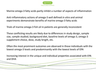 Marine omega-3 fatty acids partly inhibit a number of aspects of inflammation 
Anti-inflammatory actions of omega-3 well defined in vitro and animal 
experiments demonstrate benefits of marine omega-3 fatty acids 
Trials of marine omega-3 fish oil in patients are generally inconsistent 
These conflicting results are likely due to differences in study design, sample 
size, sample studied, background diet, baseline levels of omega-3, omega-3 
supplement choice, dose, study length, etc. 
Often the most prominent outcomes are observed in those individuals with the 
lowest omega-3 levels and predominantly with the lowest levels of EPA 
Increasing interest in the unique and individual properties associated with EPA 
and DHA 
 