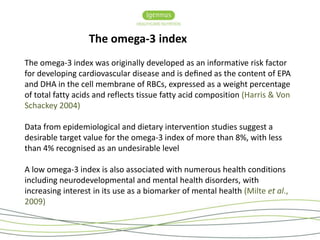 The omega-3 index 
The omega-3 index was originally developed as an informative risk factor 
for developing cardiovascular disease and is defined as the content of EPA 
and DHA in the cell membrane of RBCs, expressed as a weight percentage 
of total fatty acids and reflects tissue fatty acid composition (Harris & Von 
Schackey 2004) 
Data from epidemiological and dietary intervention studies suggest a 
desirable target value for the omega-3 index of more than 8%, with less 
than 4% recognised as an undesirable level 
A low omega-3 index is also associated with numerous health conditions 
including neurodevelopmental and mental health disorders, with 
increasing interest in its use as a biomarker of mental health (Milte et al., 
2009) 
 