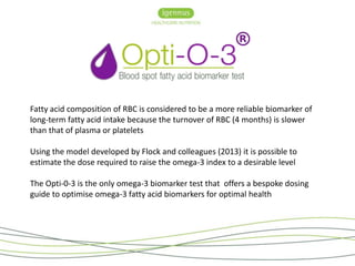 Fatty acid composition of RBC is considered to be a more reliable biomarker of 
long-term fatty acid intake because the turnover of RBC (4 months) is slower 
than that of plasma or platelets 
Using the model developed by Flock and colleagues (2013) it is possible to 
estimate the dose required to raise the omega-3 index to a desirable level 
The Opti-0-3 is the only omega-3 biomarker test that offers a bespoke dosing 
guide to optimise omega-3 fatty acid biomarkers for optimal health 
 