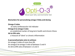 Biomarkers for personalising omega-3 fatty acid dosing 
Omega-3 index 
an early cardiovascular risk indicator 
Omega-6 to omega-3 ratio 
an established marker of long-term health and chronic illness 
AA to EPA ratio 
a measure of ’silent’ or chronic inflammation 
A personalised plan aims to achieve: 
An omega-3 index of more than 8% 
An omega-6 to omega-3 ratio of between 3 and 4 
An AA to EPA ratio of between 1.5 and 3 
 