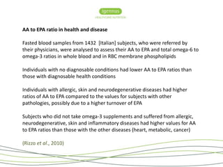 AA to EPA ratio in health and disease 
Fasted blood samples from 1432 [Italian] subjects, who were referred by 
their physicians, were analysed to assess their AA to EPA and total omega-6 to 
omega-3 ratios in whole blood and in RBC membrane phospholipids 
Individuals with no diagnosable conditions had lower AA to EPA ratios than 
those with diagnosable health conditions 
Individuals with allergic, skin and neurodegenerative diseases had higher 
ratios of AA to EPA compared to the values for subjects with other 
pathologies, possibly due to a higher turnover of EPA 
Subjects who did not take omega-3 supplements and suffered from allergic, 
neurodegenerative, skin and inflammatory diseases had higher values for AA 
to EPA ratios than those with the other diseases (heart, metabolic, cancer) 
(Rizzo et al., 2010) 
 