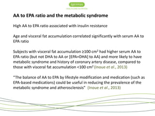 AA to EPA ratio and the metabolic syndrome 
High AA to EPA ratio associated with insulin resistance 
Age and visceral fat accumulation correlated significantly with serum AA to 
EPA ratio 
Subjects with visceral fat accumulation ≥100 cm2 had higher serum AA to 
EPA ratio (but not DHA to AA or [EPA+DHA] to AA) and more likely to have 
metabolic syndrome and history of coronary artery disease, compared to 
those with visceral fat accumulation <100 cm2 (Inoue et al., 2013) 
“The balance of AA to EPA by lifestyle modification and medication (such as 
EPA-based medications) could be useful in reducing the prevalence of the 
metabolic syndrome and atherosclerosis” (Inoue et al., 2013) 
 