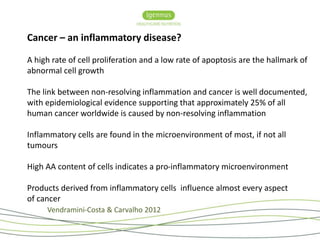 Cancer – an inflammatory disease? 
A high rate of cell proliferation and a low rate of apoptosis are the hallmark of 
abnormal cell growth 
The link between non-resolving inflammation and cancer is well documented, 
with epidemiological evidence supporting that approximately 25% of all 
human cancer worldwide is caused by non-resolving inflammation 
Inflammatory cells are found in the microenvironment of most, if not all 
tumours 
High AA content of cells indicates a pro-inflammatory microenvironment 
Products derived from inflammatory cells influence almost every aspect 
of cancer 
Vendramini-Costa & Carvalho 2012 
 