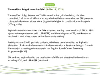 The seAFOod Polyp Prevention Trial (Hull et al., 2013) 
The seAFOod Polyp Prevention Trial is a randomised, double-blind, placebo-controlled, 
2×2 factorial ‘efficacy’ study, which will determine whether EPA prevents 
colorectal adenomas, either alone (1 g twice daily) or in combination with aspirin 
(300mg daily) 
Aspirin irreversibly acetylates the COX enzymes, leading to conversion of EPA to 18R-hydroxyeicosapentaenoic 
acid (18R-HEPE) and then trihydroxy-EPA, also known as 
resolvin E1, which has potent anti-inflammatory activity 
Participants are 55–73 year-old patients, who have been identified as ‘high risk’ 
(detection of ≥5 small adenomas or ≥3 adenomas with at least one being ≥10 mm in 
diameter) at screening colonoscopy in the English Bowel Cancer Screening 
Programme (BCSP) 
EPA and and aspirin lead to the production of different bioactive lipid mediators, 
including PGE3 and 15R-HETE (resolvin E1) 
 