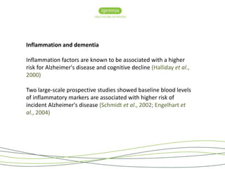Inflammation and dementia 
Inflammation factors are known to be associated with a higher 
risk for Alzheimer's disease and cognitive decline (Halliday et al., 
2000) 
Two large-scale prospective studies showed baseline blood levels 
of inflammatory markers are associated with higher risk of 
incident Alzheimer's disease (Schmidt et al., 2002; Engelhart et 
al., 2004) 
 