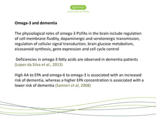 Omega-3 and dementia 
The physiological roles of omega-3 PUFAs in the brain include regulation 
of cell membrane fluidity, dopaminergic and serotonergic transmission, 
regulation of cellular signal transduction, brain glucose metabolism, 
eicosanoid synthesis, gene expression and cell cycle control 
Deficiencies in omega-3 fatty acids are observed in dementia patients 
(Lopes da Silva et al., 2013) 
High AA to EPA and omega-6 to omega-3 is associated with an increased 
risk of dementia, whereas a higher EPA concentration is associated with a 
lower risk of dementia (Samieri et al, 2008) 
 
