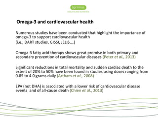 Omega-3 and cardiovascular health 
Numerous studies have been conducted that highlight the importance of 
omega-3 to support cardiovascular health 
(i.e., DART studies, GISSI, JELIS,…) 
Omega-3 fatty acid therapy shows great promise in both primary and 
secondary prevention of cardiovascular diseases (Peter et al., 2013) 
Significant reductions in total mortality and sudden cardiac death to the 
extent of 20% to 50% have been found in studies using doses ranging from 
0.85 to 4.0 grams daily (Artham et al., 2008) 
EPA (not DHA) is associated with a lower risk of cardiovascular disease 
events and of all-cause death (Chien et al., 2013) 
 