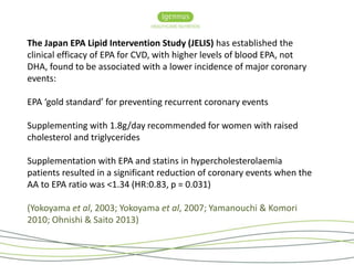 The Japan EPA Lipid Intervention Study (JELIS) has established the 
clinical efficacy of EPA for CVD, with higher levels of blood EPA, not 
DHA, found to be associated with a lower incidence of major coronary 
events: 
EPA ‘gold standard’ for preventing recurrent coronary events 
Supplementing with 1.8g/day recommended for women with raised 
cholesterol and triglycerides 
Supplementation with EPA and statins in hypercholesterolaemia 
patients resulted in a significant reduction of coronary events when the 
AA to EPA ratio was <1.34 (HR:0.83, p = 0.031) 
(Yokoyama et al, 2003; Yokoyama et al, 2007; Yamanouchi & Komori 
2010; Ohnishi & Saito 2013) 
 