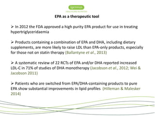 EPA as a therapeutic tool 
 In 2012 the FDA approved a high purity EPA product for use in treating 
hypertriglyceridaemia 
 Products containing a combination of EPA and DHA, including dietary 
supplements, are more likely to raise LDL than EPA-only products, especially 
for those not on statin therapy (Ballantyne et al., 2013) 
 A systematic review of 22 RCTs of EPA and/or DHA reported increased 
LDL-C in 71% of studies of DHA monotherapy (Jacobson et al., 2012; Wei & 
Jacobson 2011) 
 Patients who are switched from EPA/DHA-containing products to pure 
EPA show substantial improvements in lipid profiles (Hilleman & Malesker 
2014) 
 