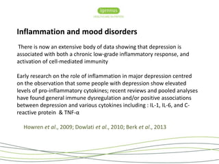 Inflammation and mood disorders 
There is now an extensive body of data showing that depression is 
associated with both a chronic low-grade inflammatory response, and 
activation of cell-mediated immunity 
Early research on the role of inflammation in major depression centred 
on the observation that some people with depression show elevated 
levels of pro-inflammatory cytokines; recent reviews and pooled analyses 
have found general immune dysregulation and/or positive associations 
between depression and various cytokines including : IL-1, IL-6, and C-reactive 
protein & TNF-α 
Howren et al., 2009; Dowlati et al., 2010; Berk et al., 2013 
 