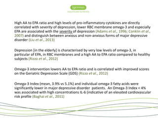 High AA to EPA ratio and high levels of pro-inflammatory cytokines are directly 
correlated with severity of depression, lower RBC membrane omega-3 and especially 
EPA are associated with the severity of depression (Adams et al., 1996; Conklin et al., 
2007) and distinguish between anxious and non-anxious forms of major depressive 
disorder (Liu et al., 2013) 
Depression [in the elderly] is characterised by very low levels of omega-3, in 
particular of EPA, in RBC membranes and a high AA to EPA ratio compared to healthy 
subjects (Rizzo et al., 2012) 
Omega-3 intervention lowers AA to EPA ratio and is correlated with improved scores 
on the Geriatric Depression Scale (GDS) (Rizzo et al., 2012) 
Omega-3 Index (mean, 3.9% vs 5.1%) and individual omega-3 fatty acids were 
significantly lower in major depressive disorder patients. An Omega-3 Index < 4% 
was associated with high concentrations IL-6 (indicative of an elevated cardiovascular 
risk profile (Baghai et al., 2011) 
 