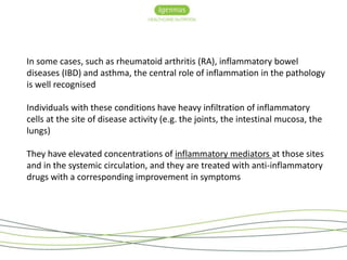 In some cases, such as rheumatoid arthritis (RA), inflammatory bowel 
diseases (IBD) and asthma, the central role of inflammation in the pathology 
is well recognised 
Individuals with these conditions have heavy infiltration of inflammatory 
cells at the site of disease activity (e.g. the joints, the intestinal mucosa, the 
lungs) 
They have elevated concentrations of inflammatory mediators at those sites 
and in the systemic circulation, and they are treated with anti-inflammatory 
drugs with a corresponding improvement in symptoms 
 