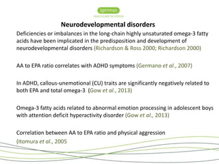 Neurodevelopmental disorders 
Deficiencies or imbalances in the long-chain highly unsaturated omega-3 fatty 
acids have been implicated in the predisposition and development of 
neurodevelopmental disorders (Richardson & Ross 2000; Richardson 2000) 
AA to EPA ratio correlates with ADHD symptoms (Germano et al., 2007) 
In ADHD, callous-unemotional (CU) traits are significantly negatively related to 
both EPA and total omega-3 (Gow et al., 2013) 
Omega-3 fatty acids related to abnormal emotion processing in adolescent boys 
with attention deficit hyperactivity disorder (Gow et al., 2013) 
Correlation between AA to EPA ratio and physical aggression 
(Itomura et al., 2005 
 