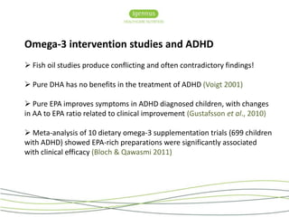 Omega-3 intervention studies and ADHD 
 Fish oil studies produce conflicting and often contradictory findings! 
 Pure DHA has no benefits in the treatment of ADHD (Voigt 2001) 
 Pure EPA improves symptoms in ADHD diagnosed children, with changes 
in AA to EPA ratio related to clinical improvement (Gustafsson et al., 2010) 
 Meta-analysis of 10 dietary omega-3 supplementation trials (699 children 
with ADHD) showed EPA-rich preparations were significantly associated 
with clinical efficacy (Bloch & Qawasmi 2011) 
 