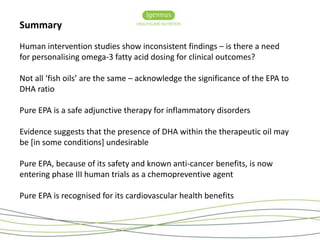 Summary 
Human intervention studies show inconsistent findings – is there a need 
for personalising omega-3 fatty acid dosing for clinical outcomes? 
Not all ‘fish oils’ are the same – acknowledge the significance of the EPA to 
DHA ratio 
Pure EPA is a safe adjunctive therapy for inflammatory disorders 
Evidence suggests that the presence of DHA within the therapeutic oil may 
be [in some conditions] undesirable 
Pure EPA, because of its safety and known anti-cancer benefits, is now 
entering phase III human trials as a chemopreventive agent 
Pure EPA is recognised for its cardiovascular health benefits 
 