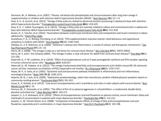 Germano, M., D. Meleleo, et al. (2007). "Plasma, red blood cells phospholipids and clinical evaluation after long chain omega-3 
supplementation in children with attention deficit hyperactivity disorder (ADHD)." Nutr Neurosci 10(1-2): 1-9. 
Gow, R. V., A. Sumich, et al. (2013). "Omega-3 fatty acids are related to abnormal emotion processing in adolescent boys with attention 
deficit hyperactivity disorder." Prostaglandins Leukot Essent Fatty Acids 88(6): 419-429. 
Gow, R. V., F. Vallee-Tourangeau, et al. (2013). "Omega-3 fatty acids are inversely related to callous and unemotional traits in adolescent 
boys with attention deficit hyperactivity disorder." Prostaglandins Leukot Essent Fatty Acids 88(6): 411-418. 
Gunes, O., E. Tascilar, et al. (2014). "Associations between erythrocyte membrane fatty acid compositions and insulin resistance in obese 
adolescents." Chem Phys Lipids. 
Gustafsson, P. A., U. Birberg-Thornberg, et al. (2010). "EPA supplementation improves teacher-rated behaviour and oppositional 
symptoms in children with ADHD." Acta Paediatr 99(10): 1540-1549. 
Halliday, G., S. R. Robinson, et al. (2000). "Alzheimer's disease and inflammation: a review of cellular and therapeutic mechanisms." Clin 
Exp Pharmacol Physiol 27(1-2): 1-8. 
Harris, W. S. (2008). "The omega-3 index as a risk factor for coronary heart disease." Am J Clin Nutr 87(6): 1997S-2002S. 
Harris, W. S. and C. Von Schacky (2004). "The Omega-3 Index: a new risk factor for death from coronary heart disease?" Prev Med 39(1): 
212-220. 
Hawcroft, G., P. M. Loadman, et al. (2010). "Effect of eicosapentaenoic acid on E-type prostaglandin synthesis and EP4 receptor signaling 
in human colorectal cancer cells." Neoplasia 12(8): 618-627. 
Hawcroft, G., M. Volpato, et al. (2012). "The omega-3 polyunsaturated fatty acid eicosapentaenoic acid inhibits mouse MC-26 colorectal 
cancer cell liver metastasis via inhibition of PGE2-dependent cell motility." Br J Pharmacol 166(5): 1724-1737. 
Heyes, M. P., K. Saito, et al. (1992). "Quinolinic acid and kynurenine pathway metabolism in inflammatory and non-inflammatory 
neurological disease." Brain 115 ( Pt 5): 1249-1273. 
Howren, M. B., J. Suls, et al. (2009). "Depressive symptomatology, rather than neuroticism, predicts inflated physical symptom reports in 
community-residing women." PsychosomMed 71(9): 951-957. 
Inoue, K., K. Kishida, et al. (2013). "Low serum eicosapentaenoic acid / arachidonic acid ratio in male subjects with visceral obesity." Nutr 
Metab (Lond) 10(1): 25. 
Itomura, M., K. Hamazaki, et al. (2005). "The effect of fish oil on physical aggression in schoolchildren--a randomized, double-blind, 
placebo-controlled trial." J Nutr Biochem 16(3): 163-171. 
Jazayeri, S., S. A. Keshavarz, et al. (2010). "Effects of eicosapentaenoic acid and fluoxetine on plasma cortisol, serum interleukin-1beta and 
interleukin-6 concentrations in patients with major depressive disorder." Psychiatry Res 178(1): 112-115. 
Jazayeri, S., M. Tehrani-Doost, et al. (2008). "Comparison of therapeutic effects of omega-3 fatty acid eicosapentaenoic acid and 
fluoxetine, separately and in combination, in major depressive disorder." Aust N Z J Psychiatry 42(3): 192-198. 
 