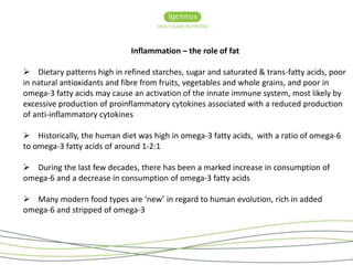 Inflammation – the role of fat 
• Igennus is the only independent manufacturer 
of specialist Fatty Acid in the UK. Based in 
Cambridge the medical innovation hub for the 
UK: 
 Dietary patterns high in refined starches, sugar and saturated & trans-fatty acids, poor 
in natural antioxidants and fibre from fruits, vegetables and whole grains, and poor in 
omega-3 fatty acids may cause an activation of the innate immune system, most likely by 
excessive production of proinflammatory cytokines associated with a reduced production 
of anti-inflammatory cytokines 
 Historically, the human diet was high in omega-3 fatty acids, with a ratio of omega-6 
to omega-3 fatty acids of around 1-2:1 
- Seven Seas Merck Pharma Germany 
- Minami Atrium Pharma Canada 
- Biocare Elder Pharma India 
- Eskimo 3 Bringwell Pharma Sweden 
- Equizen Vifor Pharma Swiss 
 During the last few decades, there has been a marked increase in consumption of 
omega-6 and a decrease in consumption of omega-3 fatty acids 
 Many modern food types are ‘new’ in regard to human evolution, rich in added 
omega-6 and stripped of omega-3 
 
