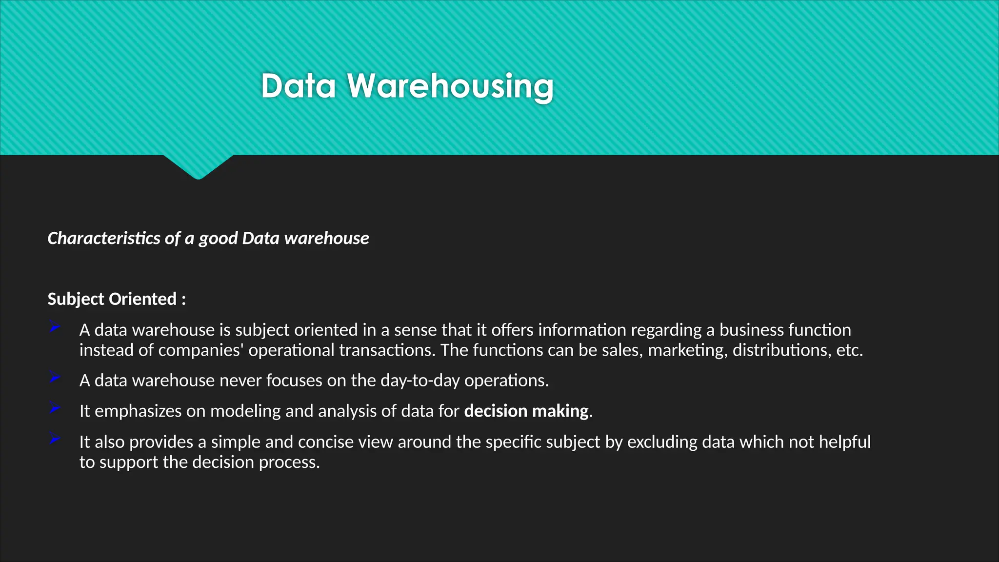 Characteristics of a good Data warehouse
Subject Oriented :
 A data warehouse is subject oriented in a sense that it offers information regarding a business function
instead of companies' operational transactions. The functions can be sales, marketing, distributions, etc.
 A data warehouse never focuses on the day-to-day operations.
 It emphasizes on modeling and analysis of data for decision making.
 It also provides a simple and concise view around the specific subject by excluding data which not helpful
to support the decision process.
Data Warehousing
 