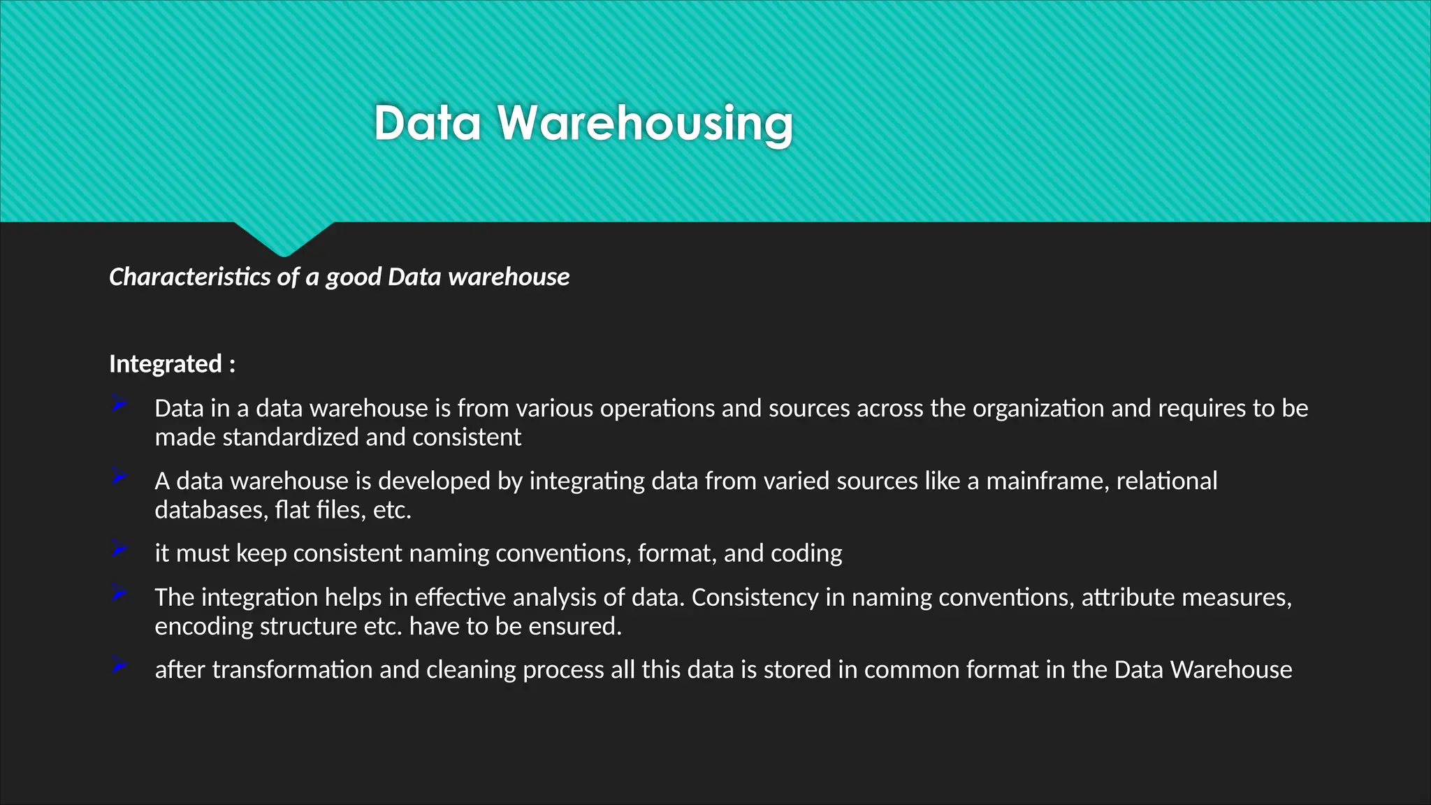 Characteristics of a good Data warehouse
Integrated :
 Data in a data warehouse is from various operations and sources across the organization and requires to be
made standardized and consistent
 A data warehouse is developed by integrating data from varied sources like a mainframe, relational
databases, flat files, etc.
 it must keep consistent naming conventions, format, and coding
 The integration helps in effective analysis of data. Consistency in naming conventions, attribute measures,
encoding structure etc. have to be ensured.
 after transformation and cleaning process all this data is stored in common format in the Data Warehouse
Data Warehousing
 