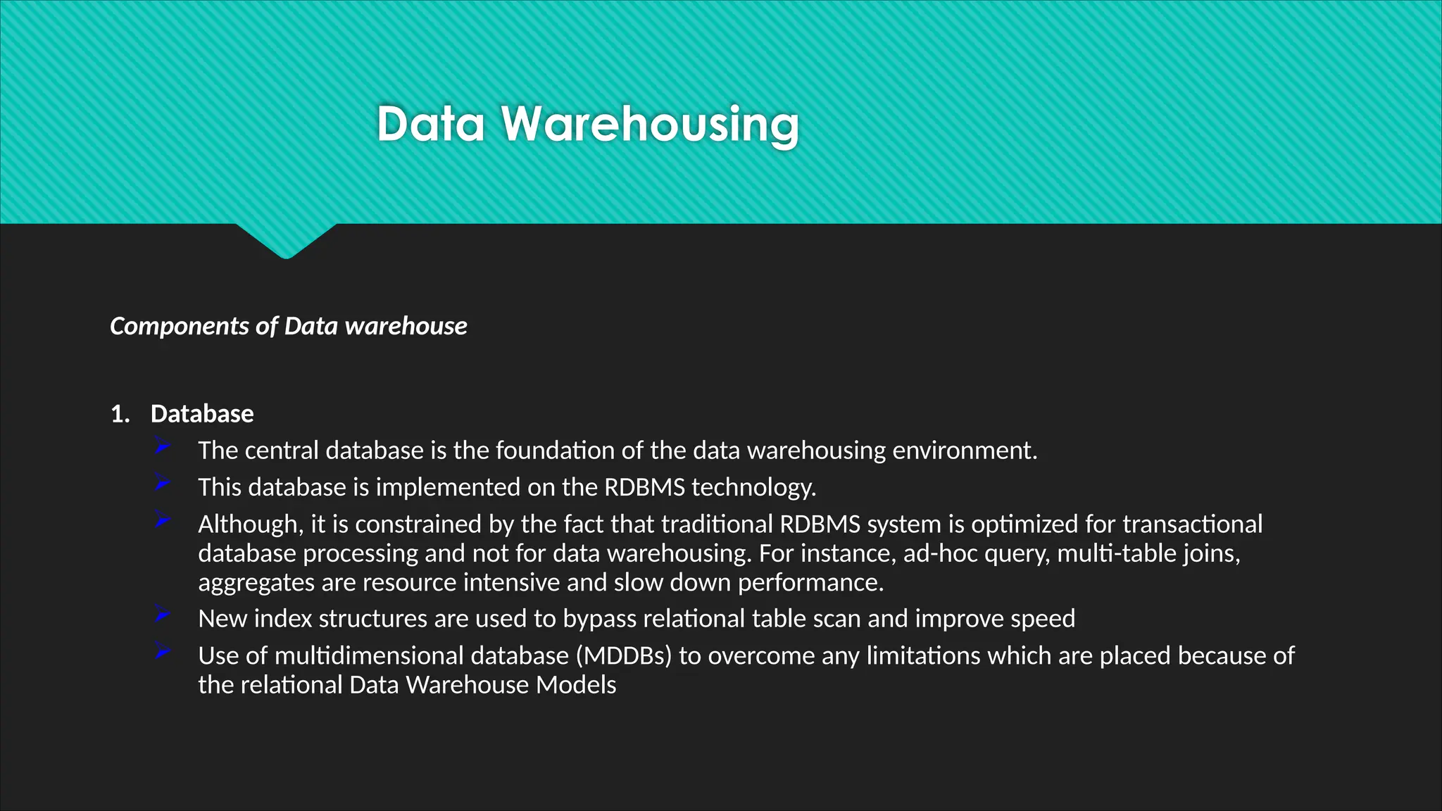 Components of Data warehouse
1. Database
 The central database is the foundation of the data warehousing environment.
 This database is implemented on the RDBMS technology.
 Although, it is constrained by the fact that traditional RDBMS system is optimized for transactional
database processing and not for data warehousing. For instance, ad-hoc query, multi-table joins,
aggregates are resource intensive and slow down performance.
 New index structures are used to bypass relational table scan and improve speed
 Use of multidimensional database (MDDBs) to overcome any limitations which are placed because of
the relational Data Warehouse Models
Data Warehousing
 