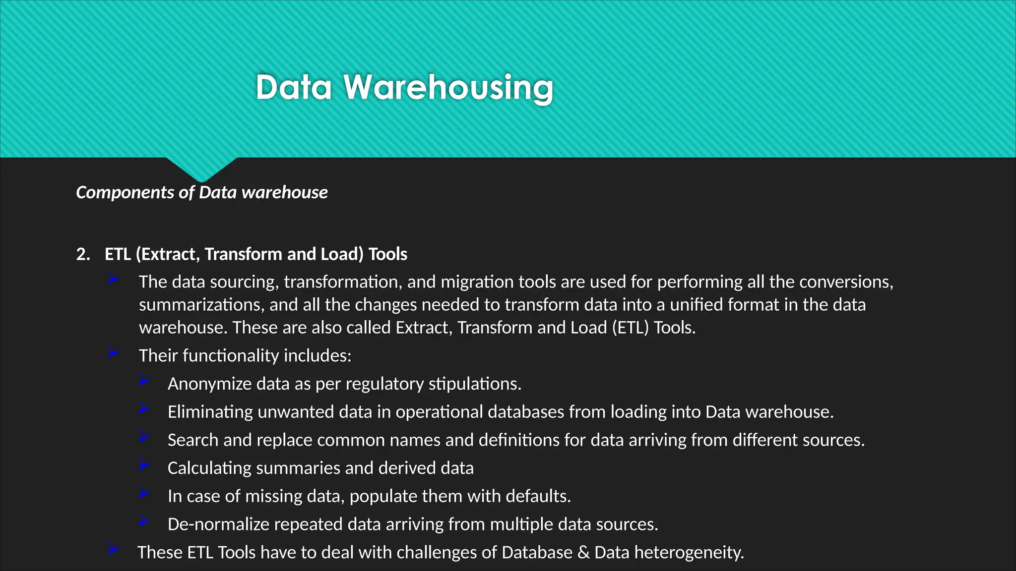 Components of Data warehouse
2. ETL (Extract, Transform and Load) Tools
 The data sourcing, transformation, and migration tools are used for performing all the conversions,
summarizations, and all the changes needed to transform data into a unified format in the data
warehouse. These are also called Extract, Transform and Load (ETL) Tools.
 Their functionality includes:
 Anonymize data as per regulatory stipulations.
 Eliminating unwanted data in operational databases from loading into Data warehouse.
 Search and replace common names and definitions for data arriving from different sources.
 Calculating summaries and derived data
 In case of missing data, populate them with defaults.
 De-normalize repeated data arriving from multiple data sources.
 These ETL Tools have to deal with challenges of Database & Data heterogeneity.
Data Warehousing
 