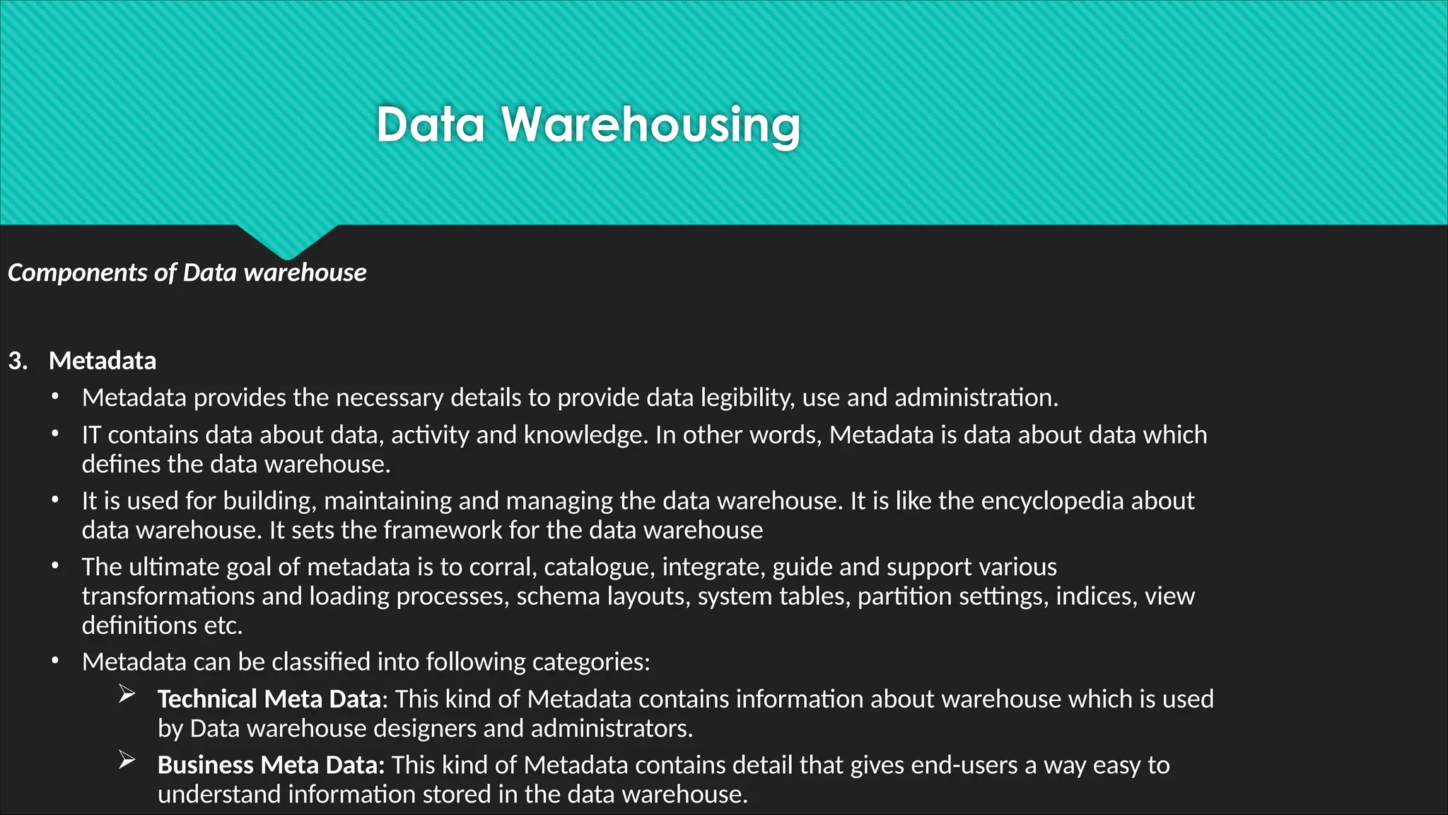 Components of Data warehouse
3. Metadata
• Metadata provides the necessary details to provide data legibility, use and administration.
• IT contains data about data, activity and knowledge. In other words, Metadata is data about data which
defines the data warehouse.
• It is used for building, maintaining and managing the data warehouse. It is like the encyclopedia about
data warehouse. It sets the framework for the data warehouse
• The ultimate goal of metadata is to corral, catalogue, integrate, guide and support various
transformations and loading processes, schema layouts, system tables, partition settings, indices, view
definitions etc.
• Metadata can be classified into following categories:
 Technical Meta Data: This kind of Metadata contains information about warehouse which is used
by Data warehouse designers and administrators.
 Business Meta Data: This kind of Metadata contains detail that gives end-users a way easy to
understand information stored in the data warehouse.
Data Warehousing
 