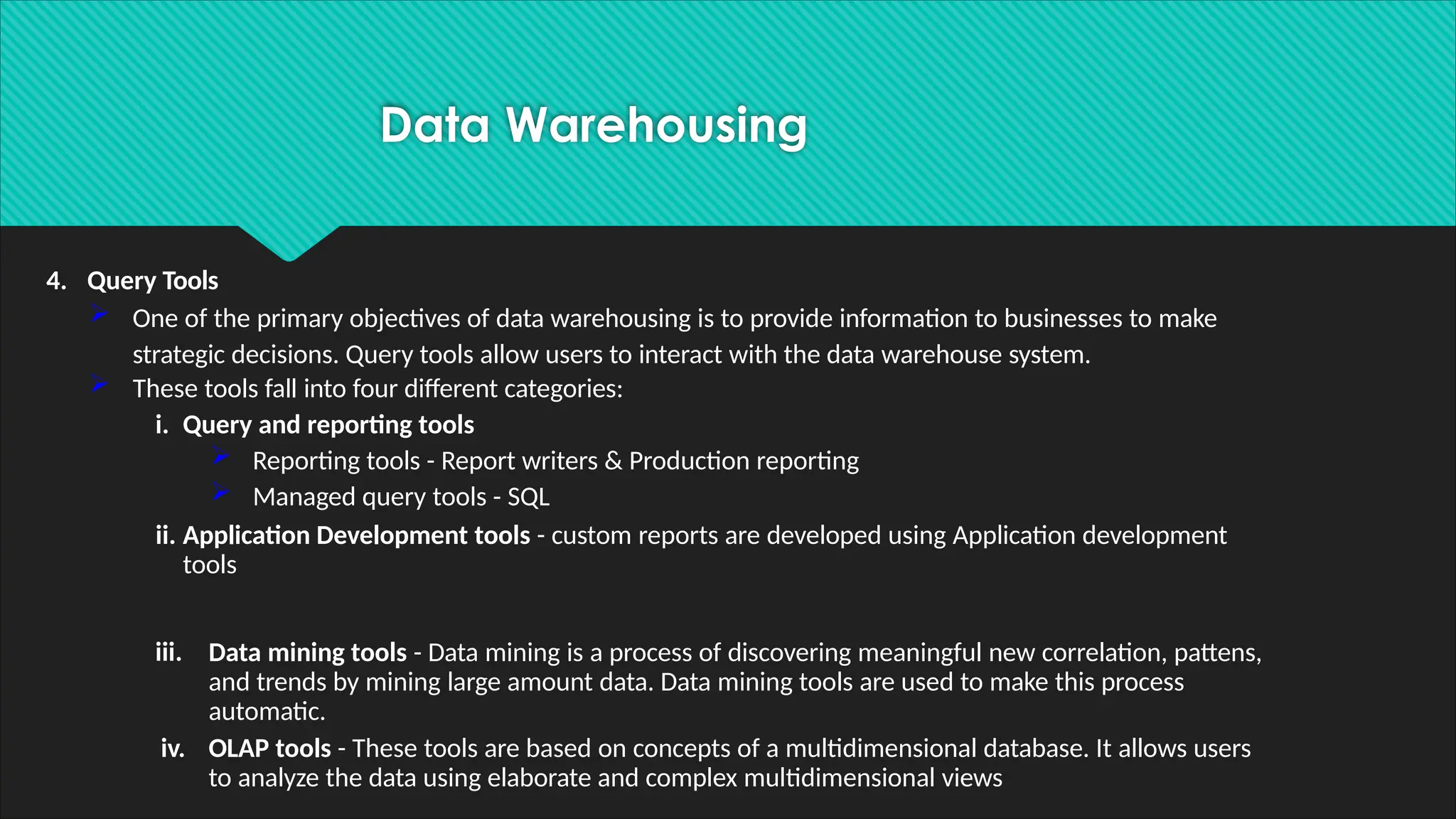 4. Query Tools
 One of the primary objectives of data warehousing is to provide information to businesses to make
strategic decisions. Query tools allow users to interact with the data warehouse system.
 These tools fall into four different categories:
i. Query and reporting tools
 Reporting tools - Report writers & Production reporting
 Managed query tools - SQL
ii. Application Development tools - custom reports are developed using Application development
tools
iii. Data mining tools - Data mining is a process of discovering meaningful new correlation, pattens,
and trends by mining large amount data. Data mining tools are used to make this process
automatic.
iv. OLAP tools - These tools are based on concepts of a multidimensional database. It allows users
to analyze the data using elaborate and complex multidimensional views
Data Warehousing
 