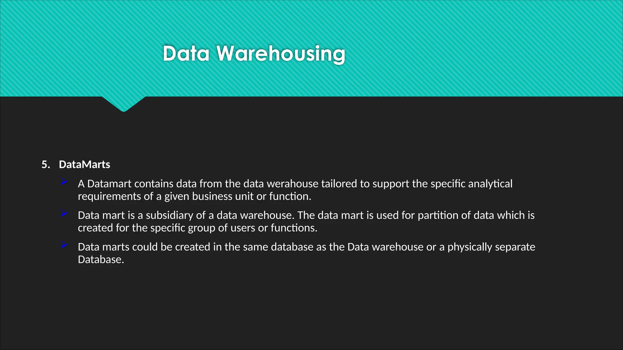 5. DataMarts
 A Datamart contains data from the data werahouse tailored to support the specific analytical
requirements of a given business unit or function.
 Data mart is a subsidiary of a data warehouse. The data mart is used for partition of data which is
created for the specific group of users or functions.
 Data marts could be created in the same database as the Data warehouse or a physically separate
Database.
Data Warehousing
 