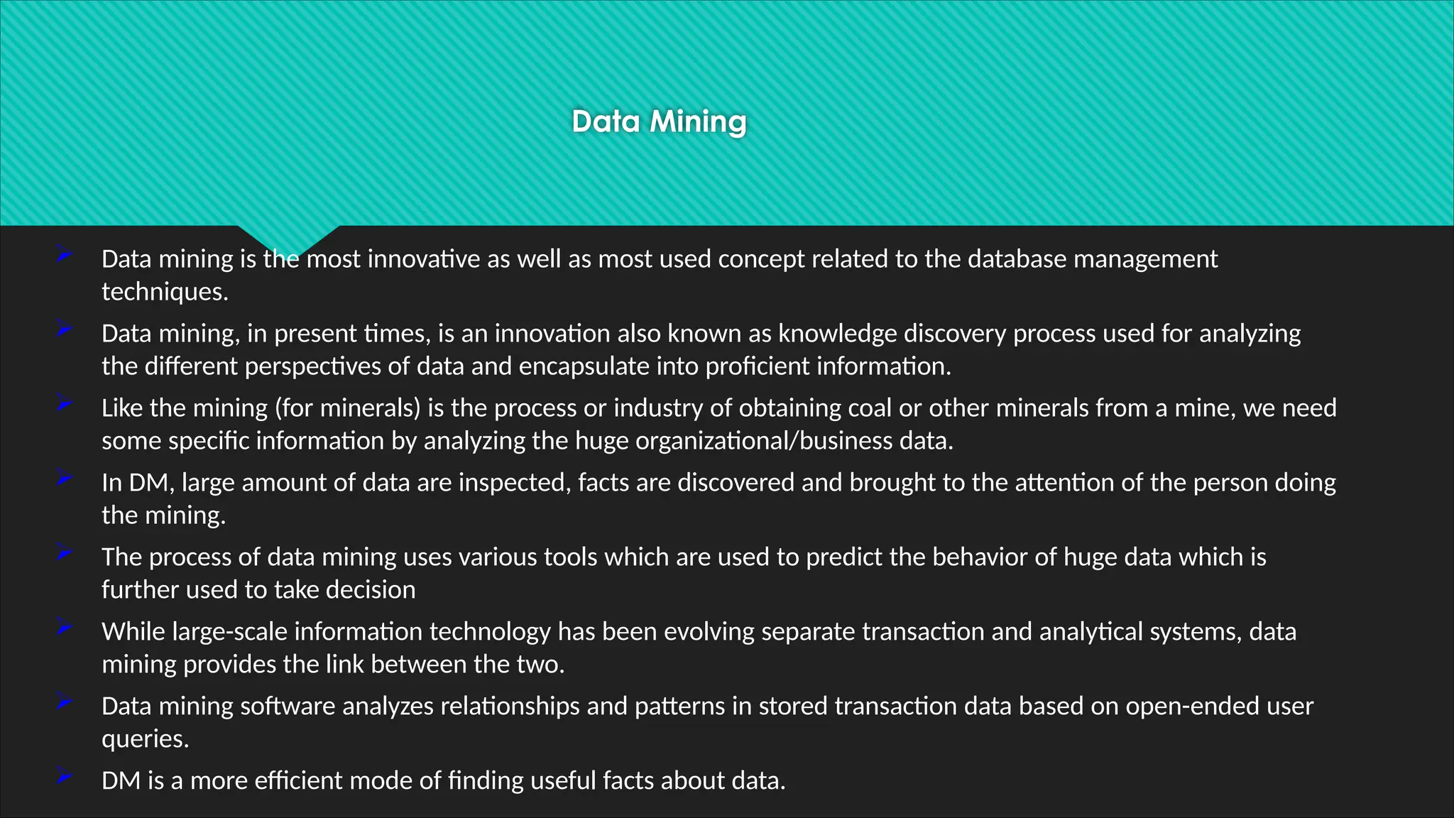 Data Mining
 Data mining is the most innovative as well as most used concept related to the database management
techniques.
 Data mining, in present times, is an innovation also known as knowledge discovery process used for analyzing
the different perspectives of data and encapsulate into proficient information.
 Like the mining (for minerals) is the process or industry of obtaining coal or other minerals from a mine, we need
some specific information by analyzing the huge organizational/business data.
 In DM, large amount of data are inspected, facts are discovered and brought to the attention of the person doing
the mining.
 The process of data mining uses various tools which are used to predict the behavior of huge data which is
further used to take decision
 While large-scale information technology has been evolving separate transaction and analytical systems, data
mining provides the link between the two.
 Data mining software analyzes relationships and patterns in stored transaction data based on open-ended user
queries.
 DM is a more efficient mode of finding useful facts about data.
 