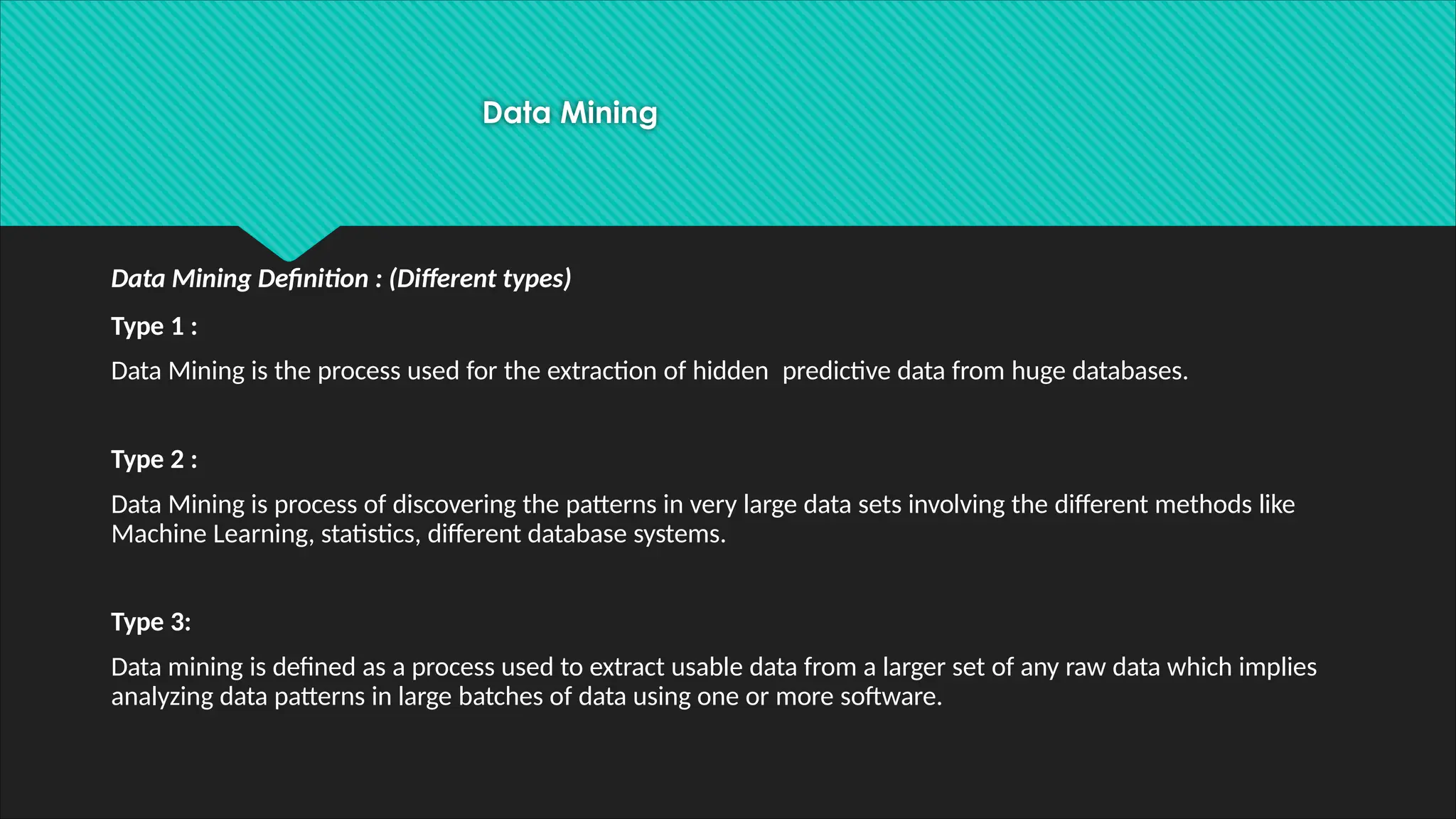 Data Mining
Data Mining Definition : (Different types)
Type 1 :
Data Mining is the process used for the extraction of hidden predictive data from huge databases.
Type 2 :
Data Mining is process of discovering the patterns in very large data sets involving the different methods like
Machine Learning, statistics, different database systems.
Type 3:
Data mining is defined as a process used to extract usable data from a larger set of any raw data which implies
analyzing data patterns in large batches of data using one or more software.
 
