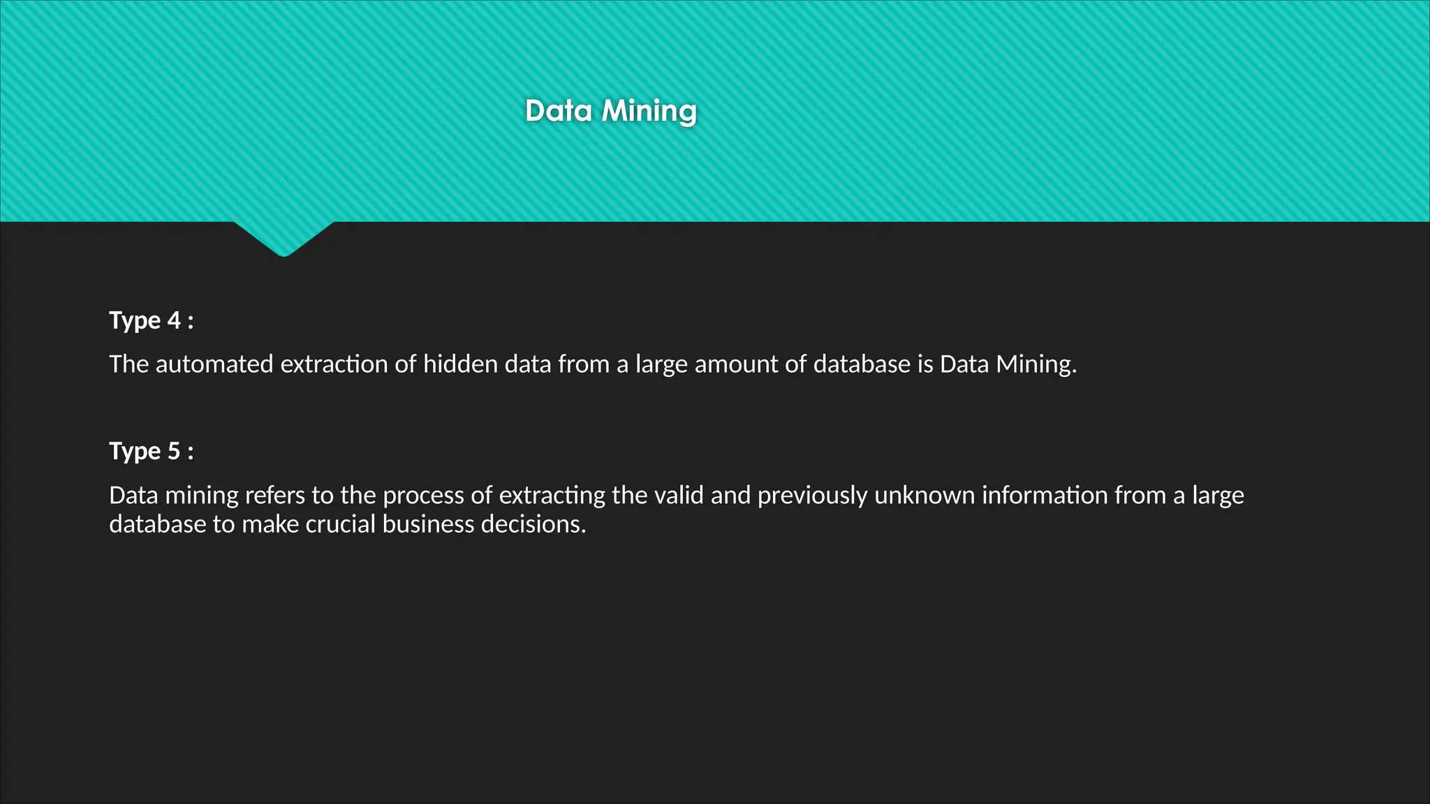 Data Mining
Type 4 :
The automated extraction of hidden data from a large amount of database is Data Mining.
Type 5 :
Data mining refers to the process of extracting the valid and previously unknown information from a large
database to make crucial business decisions.
 