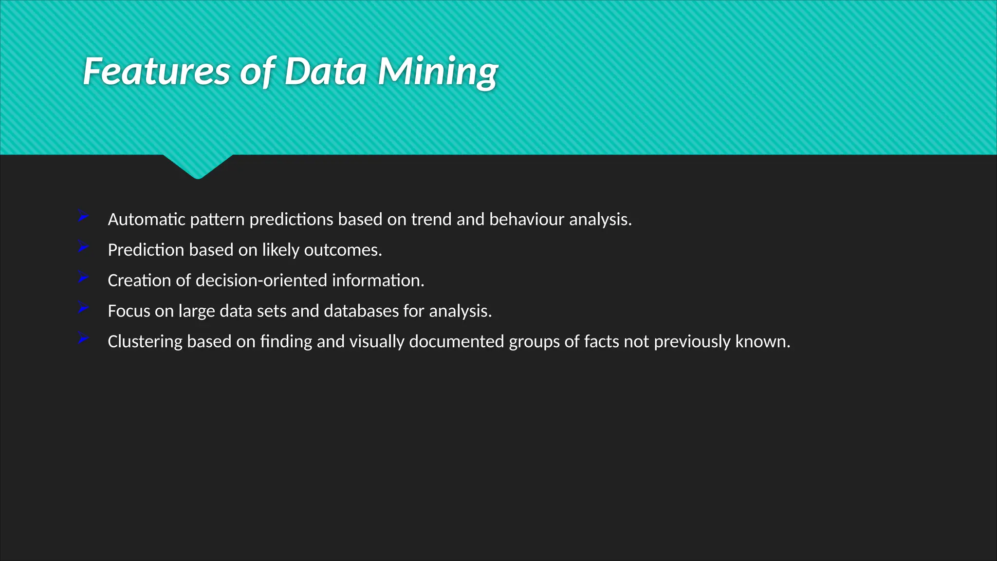  Automatic pattern predictions based on trend and behaviour analysis.
 Prediction based on likely outcomes.
 Creation of decision-oriented information.
 Focus on large data sets and databases for analysis.
 Clustering based on finding and visually documented groups of facts not previously known.
Features of Data Mining
 