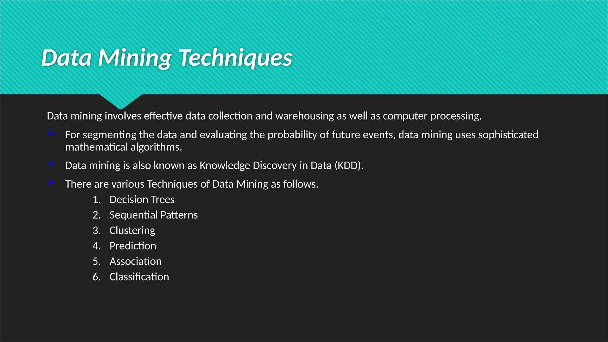 Data Mining Techniques
Data mining involves effective data collection and warehousing as well as computer processing.
 For segmenting the data and evaluating the probability of future events, data mining uses sophisticated
mathematical algorithms.
 Data mining is also known as Knowledge Discovery in Data (KDD).
 There are various Techniques of Data Mining as follows.
1. Decision Trees
2. Sequential Patterns
3. Clustering
4. Prediction
5. Association
6. Classification
 