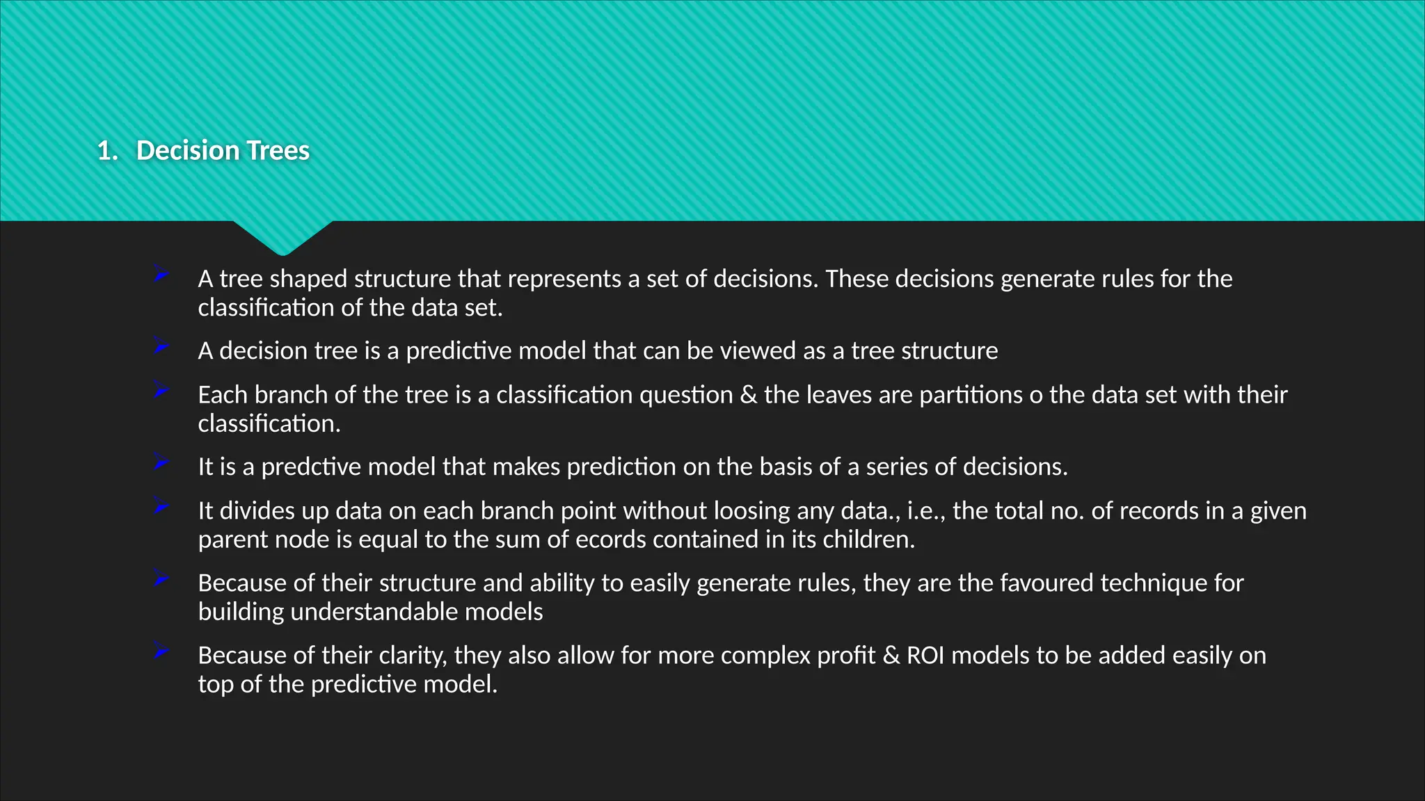1. Decision Trees
 A tree shaped structure that represents a set of decisions. These decisions generate rules for the
classification of the data set.
 A decision tree is a predictive model that can be viewed as a tree structure
 Each branch of the tree is a classification question & the leaves are partitions o the data set with their
classification.
 It is a predctive model that makes prediction on the basis of a series of decisions.
 It divides up data on each branch point without loosing any data., i.e., the total no. of records in a given
parent node is equal to the sum of ecords contained in its children.
 Because of their structure and ability to easily generate rules, they are the favoured technique for
building understandable models
 Because of their clarity, they also allow for more complex profit & ROI models to be added easily on
top of the predictive model.
 