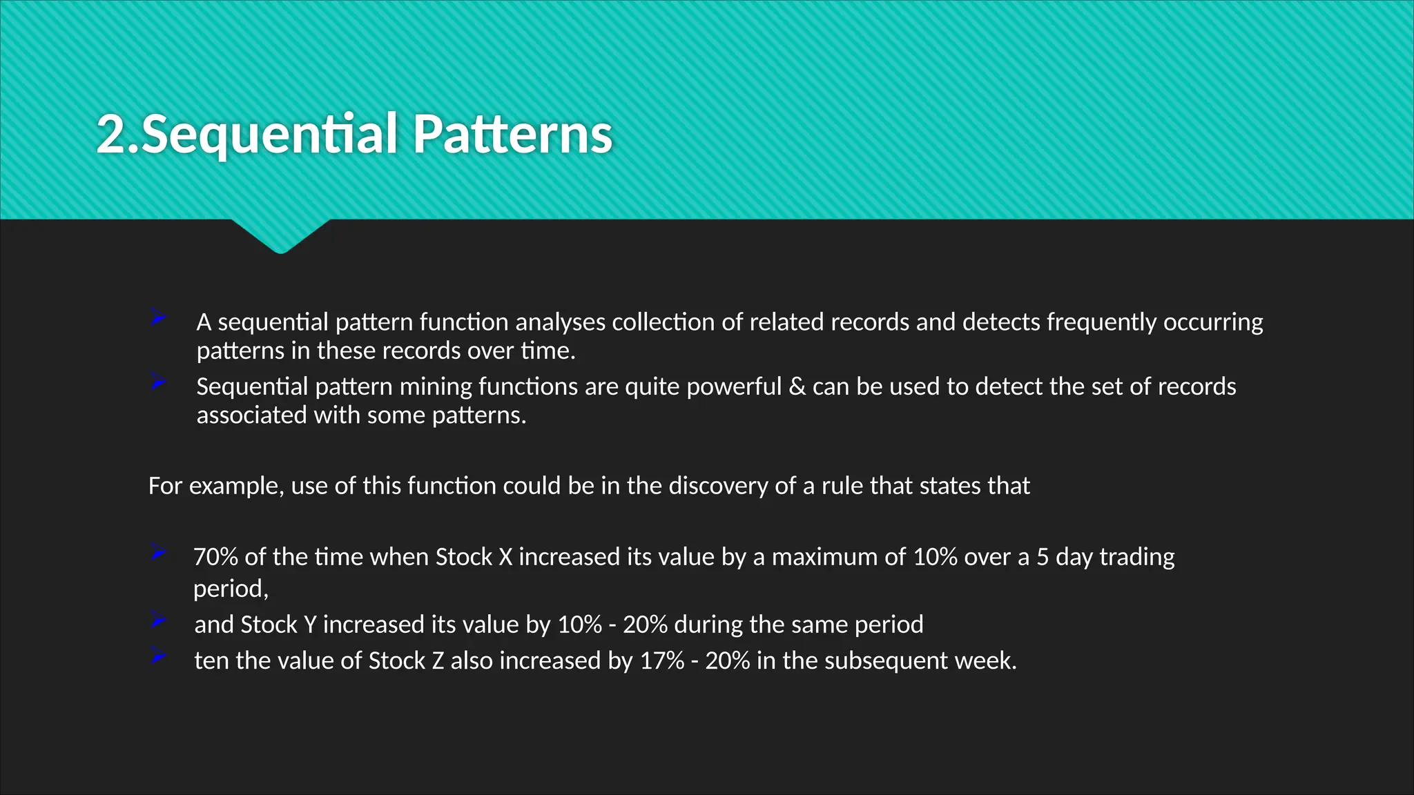 2.Sequential Patterns
 A sequential pattern function analyses collection of related records and detects frequently occurring
patterns in these records over time.
 Sequential pattern mining functions are quite powerful & can be used to detect the set of records
associated with some patterns.
For example, use of this function could be in the discovery of a rule that states that
 70% of the time when Stock X increased its value by a maximum of 10% over a 5 day trading
period,
 and Stock Y increased its value by 10% - 20% during the same period
 ten the value of Stock Z also increased by 17% - 20% in the subsequent week.
 