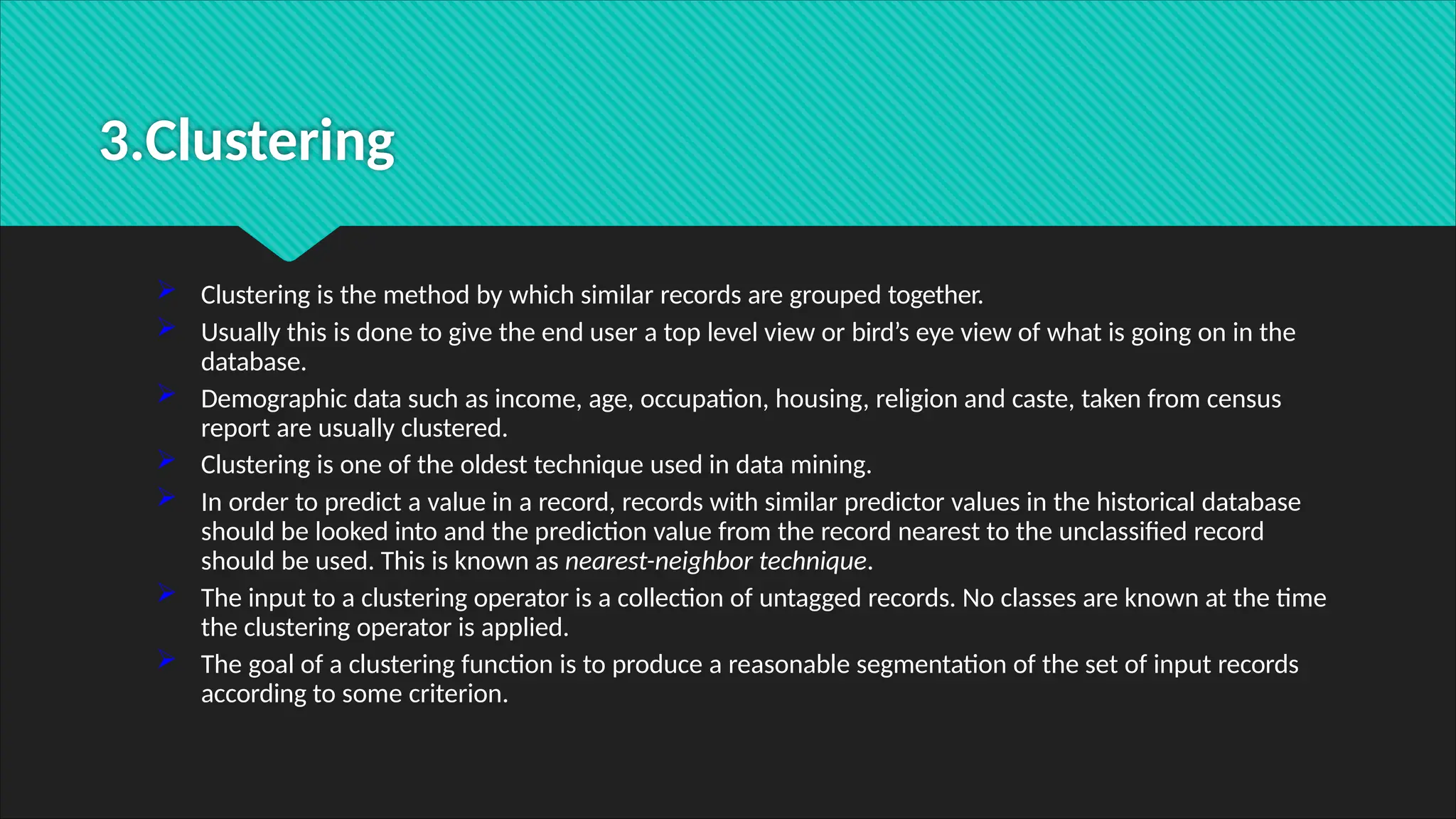 3.Clustering
 Clustering is the method by which similar records are grouped together.
 Usually this is done to give the end user a top level view or bird’s eye view of what is going on in the
database.
 Demographic data such as income, age, occupation, housing, religion and caste, taken from census
report are usually clustered.
 Clustering is one of the oldest technique used in data mining.
 In order to predict a value in a record, records with similar predictor values in the historical database
should be looked into and the prediction value from the record nearest to the unclassified record
should be used. This is known as nearest-neighbor technique.
 The input to a clustering operator is a collection of untagged records. No classes are known at the time
the clustering operator is applied.
 The goal of a clustering function is to produce a reasonable segmentation of the set of input records
according to some criterion.
 